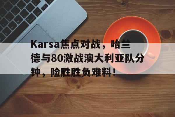 关于Karsa焦点对战，哈兰德与80激战澳大利亚队分钟，险胜胜负难料！的信息